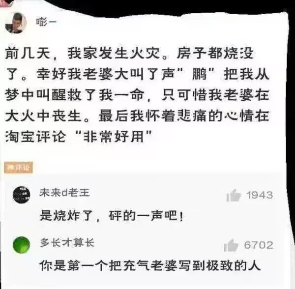 前几天，我家发生火灾。房予都烧没了。幸好我老婆大叫了声“鹏”，把我从梦中叫醒救了我一命，只可惜我老婆在大火中丧生。
最后我怀着悲痛的心情在淘宝评论“非常好用”。
网友评论：你是第一个把充气老婆写到极致的人