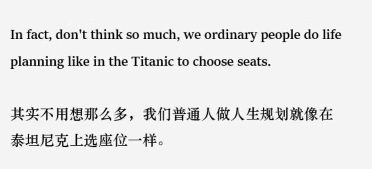 其实不用想那么多，我们普通人做人生规划就像在泰坦尼克上选座位一样。(内空)
In fact, don't think so much, we ordinary people do life planning like in the Titanic to choose seats.